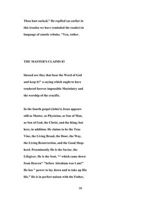 Thou hast sucked," He repHed (as earlier in
this treatise we have reminded the reader) in
language of caustic rebuke, "Yea, rather.
THE MASTER'S CLAIMS 83
blessed are they that hear the Word of God
and keep it!" a saying which ought to have
rendered forever impossible Mariolatry and
the worship of the crucifix.
In the fourth gospel (John's) Jesus appears
still as Master, as Physician, as Son of Man,
as Son of God, the Christ, and the King; but
here, in addition. He claims to be the True
Vine, the Living Bread, the Door, the Way,
the Living Resurrection, and the Good Shep-
herd. Preeminently He is the Savior, the
Lifegiver. He is the Sent, ** which came down
from Heaven" "before Abraham was I am!"
He has " power to lay down and to take up His
life." He is in perfect unison with the Father,
98
 