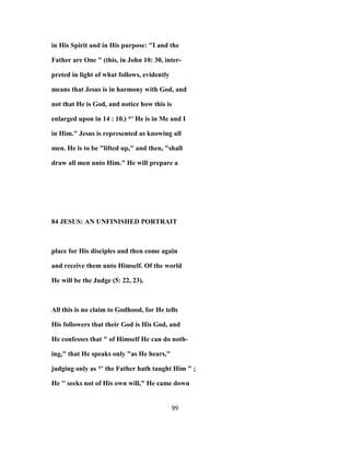 in His Spirit and in His purpose: "I and the
Father are One " (this, in John 10: 30, inter-
preted in light of what follows, evidently
means that Jesus is in harmony with God, and
not that He is God, and notice how this is
enlarged upon in 14 : 10.) *' He is in Me and I
in Him." Jesus is represented as knowing all
men. He is to be "lifted up," and then, "shall
draw all men unto Him." He will prepare a
84 JESUS: AN UNFINISHED PORTRAIT
place for His disciples and then come again
and receive them unto Himself. Of the world
He will be the Judge (5: 22, 23).
All this is no claim to Godhood, for He tells
His followers that their God is His God, and
He confesses that " of Himself He can do noth-
ing," that He speaks only "as He hears,"
judging only as *' the Father hath taught Him " ;
He '' seeks not of His own will," He came down
99
 
