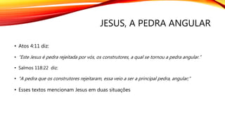 JESUS, A PEDRA ANGULAR
• Atos 4:11 diz:
• “Este Jesus é pedra rejeitada por vós, os construtores, a qual se tornou a pedra angular.”
• Esse texto menciona Jesus em duas situações:
 