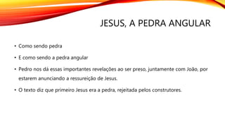 JESUS, A PEDRA ANGULAR
• Como sendo pedra
• E como sendo a pedra angular
• Pedro nos dá essas importantes revelações ao ser preso, juntamente com João, por
estarem anunciando a ressureição de Jesus.
• O texto diz que primeiro Jesus era a pedra, rejeitada pelos construtores.
 