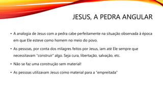 JESUS, A PEDRA ANGULAR
• A analogia de Jesus com a pedra cabe perfeitamente na situação observada à época
em que Ele esteve como homem no meio do povo.
• As pessoas, por conta dos milagres feitos por Jesus, iam até Ele sempre que
necessitavam “construir” algo. Seja cura, libertação, salvação, etc.
• Não se faz uma construção sem material!
• As pessoas utilizavam Jesus como material para a “empreitada”
 
