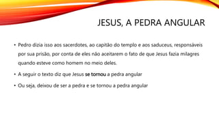 JESUS, A PEDRA ANGULAR
• Pedro dizia isso aos sacerdotes, ao capitão do templo e aos saduceus, responsáveis
por sua prisão, por conta de eles não aceitarem o fato de que Jesus fazia milagres
quando esteve como homem no meio deles.
• A seguir o texto diz que Jesus se tornou a pedra angular
• Ou seja, deixou de ser a pedra e se tornou a pedra angular
 