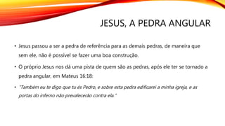 JESUS, A PEDRA ANGULAR
• Jesus passou a ser a pedra de referência para as demais pedras, de maneira que
sem ele, não é possível se fazer uma boa construção.
• O próprio Jesus nos dá uma pista de quem são as pedras, após ele ter se tornado a
pedra angular, em Mateus 16:18:
• “Também eu te digo que tu és Pedro, e sobre esta pedra edificarei a minha igreja, e as
portas do inferno não prevalecerão contra ela.”
 