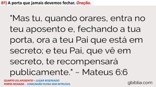 8ª) A porta que jamais devemos fechar. Oração.
QUARTO OU APOSENTO – LUGAR RESERVADO
PORTA FECHADA - COMUNHÃO PLENA SEM INTRUSOS.
 