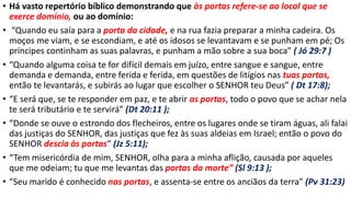 • Há vasto repertório bíblico demonstrando que às portas refere-se ao local que se
exerce domínio, ou ao domínio:
• “Quando eu saía para a porta da cidade, e na rua fazia preparar a minha cadeira. Os
moços me viam, e se escondiam, e até os idosos se levantavam e se punham em pé; Os
príncipes continham as suas palavras, e punham a mão sobre a sua boca” ( Jó 29:7 )
• “Quando alguma coisa te for difícil demais em juízo, entre sangue e sangue, entre
demanda e demanda, entre ferida e ferida, em questões de litígios nas tuas portas,
então te levantarás, e subirás ao lugar que escolher o SENHOR teu Deus” ( Dt 17:8);
• “E será que, se te responder em paz, e te abrir as portas, todo o povo que se achar nela
te será tributário e te servirá” (Dt 20:11 );
• “Donde se ouve o estrondo dos flecheiros, entre os lugares onde se tiram águas, ali falai
das justiças do SENHOR, das justiças que fez às suas aldeias em Israel; então o povo do
SENHOR descia às portas“ (Jz 5:11);
• “Tem misericórdia de mim, SENHOR, olha para a minha aflição, causada por aqueles
que me odeiam; tu que me levantas das portas da morte” (Sl 9:13 );
• “Seu marido é conhecido nas portas, e assenta-se entre os anciãos da terra” (Pv 31:23)
 