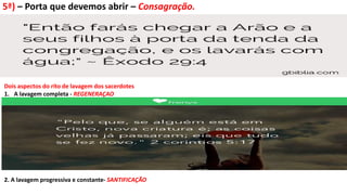 5ª) – Porta que devemos abrir – Consagração.
Dois aspectos do rito de lavagem dos sacerdotes
1. A lavagem completa - REGENERAÇAO
2. A lavagem progressiva e constante- SANTIFICAÇÃO
 
