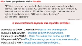6ª) – Porta que podemos abrir – Decisão.
O seu crescimento depende das seguintes decisões:
Aproveite as OPORTUNIDADES – Poucos tem uma segunda.
Busque a SABEDORIA – O temor do Senhor é o princípio.
Estabeleça uma VISÃO – Unjas teus olhos com colírio. Ap 3:18
Não perca o FOCO – Olhe firmemente para Jesus autor e consumador.
Persista até o FIM – Aquele que perseverá até o fim...
 