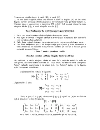 Primeramente se debe obtener la matriz [L] y la matriz [U]. 
[L] es una matriz diagonal inferior con números 1 sobre la diagonal. [U] es una matriz 
diagonal superior en la que sobre la diagonal no necesariamente tiene que haber números 1. 
El primer paso es descomponer o transformar [A] en [L] y [U], es decir obtener la matriz 
triangular inferior [L] y la matriz triangular superior [U]. 
Pasos Para Encontrar La Matriz Triangular Superior (Matriz [U]) 
1. Hacer cero todos los valores abajo del pivote sin convertir este en 1. 
2. Para lograr lo anterior se requiere obtener un factor el cual es necesario para convertir a 
cero los valores abajo del pivote. 
3. Dicho factor es igual al número que se desea convertir en cero entre el número pivote. 
4. Este factor multiplicado por -1 se multiplica luego por el pivote y a ese resultado se le 
suma el valor que se encuentra en la posición a cambiar (el valor en la posición que se 
convertirá en cero). Esto es: 
- factor * pivote + posición a cambiar 
Pasos Para Encontrar La Matriz Triangular Inferior (Matriz [L]) 
Para encontrar la matriz triangular inferior se busca hacer ceros los valores de arriba de 
cada pivote, así como también convertir en 1 cada pivote. Se utiliza el mismo concepto de 
"factor" explicado anteriormente y se ubican todos los "factores" debajo de la diagonal 
según corresponda en cada uno. 
Esquemáticamente se busca lo siguiente: 
Originalmente se tenía: 
Debido a que [A] = [L][U], al encontrar [L] y [U] a partir de [A] no se altera en 
nada la ecuación y se tiene lo siguiente: 
Por lo tanto, si Ax = b, entonces LUx = b, de manera que Ax = LUx = b. 
 