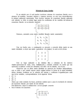 Método de Gauss Jordán 
Es un método por el cual pueden resolverse sistemas de ecuaciones lineales con n 
números de variables, encontrar matrices y matrices inversas, en este caso desarrollaremos 
la primera aplicación mencionada. Para resolver sistemas de ecuaciones lineales aplicando 
este método, se debe en primer lugar anotar los coeficientes de las variables del sistema de 
ecuaciones lineales en su notación matricial: 
Entonces, anotando como matriz (también llamada matriz aumentada): 
Una vez hecho esto, a continuación se procede a convertir dicha matriz en una 
matriz identidad, es decir una matriz equivalente a la original, la cual es de la forma: 
Esto se logra aplicando a las distintas filas y columnas de las matrices 
simples operaciones de suma, resta, multiplicación y división; teniendo en cuenta que una 
operación se aplicara a todos los elementos de la fila o de la columna, sea el caso. 
Obsérvese que en dicha matriz identidad no aparecen los términos independientes, 
esto se debe a que cuando nuestra matriz original alcance la forma de la matriz identidad, 
dichos términos resultaran ser la solución del sistema y verificaran la igualdad para cada 
una de las variables, correspondiéndose de la siguiente forma: 
 d1 = x 
 d2 = y 
 d3 = z 
Ahora que están sentadas las bases, podemos explicar paso a paso la resolución de sistemas 
de ecuaciones lineales por medio de este método. 
Para ilustrarnos mejor lo analizaremos con un ejemplo concreto: 
 Sea el sistema de ecuaciones: 
 