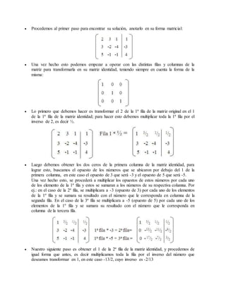  Procedemos al primer paso para encontrar su solución, anotarlo en su forma matricial: 
 Una vez hecho esto podemos empezar a operar con las distintas filas y columnas de la 
matriz para transformarla en su matriz identidad, teniendo siempre en cuenta la forma de la 
misma: 
 Lo primero que debemos hacer es transformar el 2 de la 1ª fila de la matriz original en el 1 
de la 1ª fila de la matriz identidad; para hacer esto debemos multiplicar toda la 1ª fila por el 
inverso de 2, es decir ½. 
 Luego debemos obtener los dos ceros de la primera columna de la matriz identidad, para 
lograr esto, buscamos el opuesto de los números que se ubicaron por debajo del 1 de la 
primera columna, en este caso el opuesto de 3 que será -3 y el opuesto de 5 que será -5. 
Una vez hecho esto, se procederá a multiplicar los opuestos de estos números por cada uno 
de los elemento de la 1ª fila y estos se sumaran a los números de su respectiva columna. Por 
ej.: en el caso de la 2º fila, se multiplicara a -3 (opuesto de 3) por cada uno de los elementos 
de la 1º fila y se sumara su resultado con el número que le corresponda en columna de la 
segunda fila. En el caso de la 3ª fila se multiplicara a -5 (opuesto de 5) por cada uno de los 
elementos de la 1º fila y se sumara su resultado con el número que le corresponda en 
columna de la tercera fila. 
 Nuestro siguiente paso es obtener el 1 de la 2ª fila de la matriz identidad, y procedemos de 
igual forma que antes, es decir multiplicamos toda la fila por el inverso del número que 
deseamos transformar en 1, en este caso -13/2, cuyo inverso es -2/13 
 