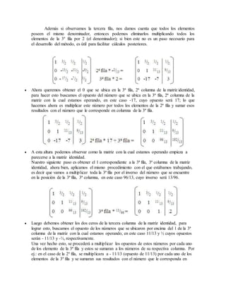 Además si observamos la tercera fila, nos damos cuenta que todos los elementos 
poseen el mismo denominador, entonces podemos eliminarlos multiplicando todos los 
elementos de la 3º fila por 2 (el denominador); si bien este no es un paso necesario para 
el desarrollo del método, es útil para facilitar cálculos posteriores. 
 Ahora queremos obtener el 0 que se ubica en la 3ª fila, 2ª columna de la matriz identidad, 
para hacer esto buscamos el opuesto del número que se ubica en la 3ª fila, 2ª columna de la 
matriz con la cual estamos operando, en este caso -17, cuyo opuesto será 17; lo que 
hacemos ahora es multiplicar este número por todos los elementos de la 2ª fila y sumar esos 
resultados con el número que le corresponde en columna de la 3ª fila. 
 A esta altura podemos observar como la matriz con la cual estamos operando empieza a 
parecerse a la matriz identidad. 
Nuestro siguiente paso es obtener el 1 correspondiente a la 3ª fila, 3ª columna de la matriz 
identidad, ahora bien, aplicamos el mismo procedimiento con el que estábamos trabajando, 
es decir que vamos a multiplicar toda la 3ª fila por el inverso del número que se encuentre 
en la posición de la 3ª fila, 3ª columna, en este caso 96/13, cuyo inverso será 13/96. 
 Luego debemos obtener los dos ceros de la tercera columna de la matriz identidad, para 
lograr esto, buscamos el opuesto de los números que se ubicaron por encima del 1 de la 3ª 
columna de la matriz con la cual estamos operando, en este caso 11/13 y ½ cuyos opuestos 
serán - 11/13 y -½, respectivamente. 
Una vez hecho esto, se procederá a multiplicar los opuestos de estos números por cada uno 
de los elemento de la 3ª fila y estos se sumaran a los números de su respectiva columna. Por 
ej.: en el caso de la 2º fila, se multiplicara a - 11/13 (opuesto de 11/13) por cada uno de los 
elementos de la 3º fila y se sumaran sus resultados con el número que le corresponda en 
 
