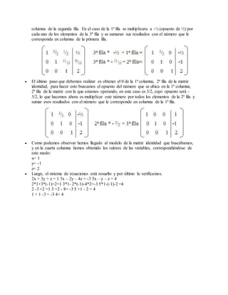 columna de la segunda fila. En el caso de la 1ª fila se multiplicara a -½ (opuesto de ½) por 
cada uno de los elementos de la 3º fila y se sumaran sus resultados con el número que le 
corresponda en columna de la primera fila. 
 El último paso que debemos realizar es obtener el 0 de la 1ª columna, 2ª fila de la matriz 
identidad, para hacer esto buscamos el opuesto del número que se ubica en la 1ª columna, 
2ª fila de la matriz con la que estamos operando, en este caso es 3/2, cuyo opuesto será - 
3/2, lo que hacemos ahora es multiplicar este número por todos los elementos de la 2ª fila y 
sumar esos resultados con el número que le corresponde en columna de la 1ª fila. 
 Como podemos observar hemos llegado al modelo de la matriz identidad que buscábamos, 
y en la cuarta columna hemos obtenido los valores de las variables, correspondiéndose de 
este modo: 
x= 1 
y= -1 
z= 2 
 Luego, el sistema de ecuaciones está resuelto y por último lo verificamos. 
2x + 3y + z = 1 3x – 2y – 4z = -3 5x – y – z = 4 
2*1+3*(-1)+2=1 3*1- 2*(-1)-4*2=-3 5*1-(-1)-2 =4 
2 -3 +2 =1 3 +2 - 8= -3 5 +1 - 2 = 4 
1 = 1 -3 = -3 4= 4 
