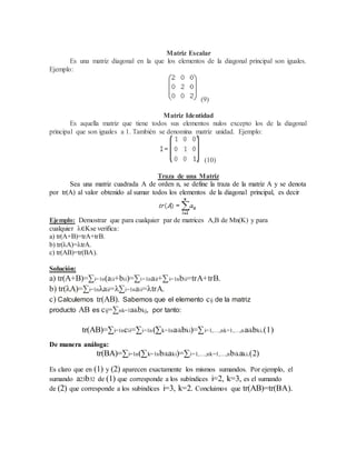 Matriz Escalar 
Es una matriz diagonal en la que los elementos de la diagonal principal son iguales. 
Ejemplo: 
(9) 
Matriz Identidad 
Es aquella matriz que tiene todos sus elementos nulos excepto los de la diagonal 
principal que son iguales a 1. También se denomina matriz unidad. Ejemplo: 
(10) 
Traza de una Matriz 
Sea una matriz cuadrada A de orden n, se define la traza de la matriz A y se denota 
por tr(A) al valor obtenido al sumar todos los elementos de la diagonal principal, es decir 
Ejemplo: Demostrar que para cualquier par de matrices A,B de Mn(K) y para 
cualquier λ∈Kse verifica: 
a) tr(A+B)=trA+trB. 
b) tr(λA)=λtrA. 
c) tr(AB)=tr(BA). 
Solución: 
a) tr(A+B)=Σi=1n(aii+bii)=Σi=1naii+Σi=1nbii=trA+trB. 
b) tr(λA)=Σi=1nλaii=λΣi=1naii=λtrA. 
c) Calculemos tr(AB). Sabemos que el elemento cij de la matriz 
producto AB es cij=Σnk=1aikbkj, por tanto: 
tr(AB)=Σi=1ncii=Σi=1n(Σk=1naikbki)=Σi=1,…,nk=1,…,naikbki.(1) 
De manera análoga: 
tr(BA)=Σi=1n(Σk=1nbikaki)=Σi=1,…,nk=1,…,nbikaki.(2) 
Es claro que en (1) y (2) aparecen exactamente los mismos sumandos. Por ejemplo, el 
sumando a23b32 de (1) que corresponde a los subíndices i=2, k=3, es el sumando 
de (2) que corresponde a los subíndices i=3, k=2. Concluimos que tr(AB)=tr(BA). 
 