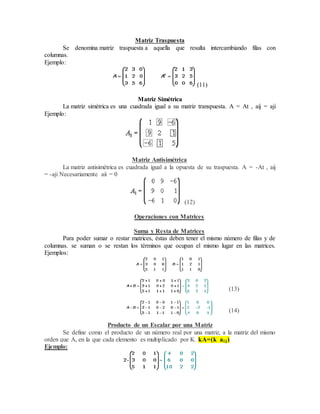 Matriz Traspuesta 
Se denomina matriz traspuesta a aquella que resulta intercambiando filas con 
columnas. 
Ejemplo: 
(11) 
Matriz Simétrica 
La matriz simétrica es una cuadrada igual a su matriz transpuesta. A = At , aij = aji 
Ejemplo: 
Matriz Antisimétrica 
La matriz antisimétrica es cuadrada igual a la opuesta de su traspuesta. A = -At , aij 
= -aji Necesariamente aii = 0 
(12) 
Operaciones con Matrices 
Suma y Resta de Matrices 
Para poder sumar o restar matrices, éstas deben tener el mismo número de filas y de 
columnas. se suman o se restan los términos que ocupan el mismo lugar en las matrices. 
Ejemplos: 
(13) 
(14) 
Producto de un Escalar por una Matriz 
Se define como el producto de un número real por una matriz, a la matriz del mismo 
orden que A, en la que cada elemento es multiplicado por K. kA=(k ai j ) 
Ejemplo: 
 