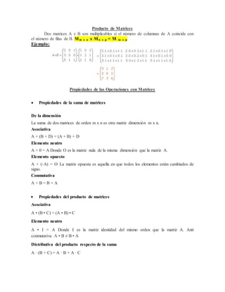 Producto de Matrices 
Dos matrices A y B son multiplicables si el número de columnas de A coincide con 
el número de filas de B. Mm x n x Mn x p = M m x p 
Ejemplo: 
Propiedades de las Operaciones con Matrices 
 Propiedades de la suma de matrices 
De la dimensión 
La suma de dos matrices de orden m x n es otra matriz dimensión m x n. 
Asociativa 
A + (B + D) = (A + B) + D 
Elemento neutro 
A + 0 = A Donde O es la matriz nula de la misma dimensión que la matriz A. 
Elemento opuesto 
A + (-A) = O La matriz opuesta es aquella en que todos los elementos están cambiados de 
signo. 
Conmutativa 
A + B = B + A 
 Propiedades del producto de matrices 
Asociativa 
A • (B • C) = (A • B) • C 
Elemento neutro 
A • I = A Donde I es la matriz identidad del mismo orden que la matriz A. Anti 
conmutativa A • B ≠ B • A 
Distributiva del producto respecto de la suma 
A · (B + C) = A · B + A · C 
 