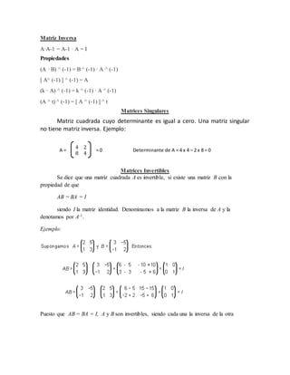 Matriz Inversa 
A·A-1 = A-1 · A = I 
Propiedades 
(A · B) ^ (-1) = B ^ (-1) · A ^ (-1) 
[ A^ (-1) ] ^ (-1) = A 
(k · A) ^ (-1) = k ^ (-1) · A ^ (-1) 
(A ^ t) ^ (-1) = [ A ^ (-1) ] ^ t 
Matrices Singulares 
Matriz cuadrada cuyo determinante es igual a cero. Una matriz singular 
no tiene matriz inversa. Ejemplo: 
A = 
4 2 
8 4 
= 0 Determinante de A = 4 x 4 – 2 x 8 = 0 
Matrices Invertibles 
Se dice que una matriz cuadrada A es invertible, si existe una matriz B con la 
propiedad de que 
AB = BA = I 
siendo I la matriz identidad. Denominamos a la matriz B la inversa de A y la 
denotamos por A-1. 
Ejemplo: 
Puesto que AB = BA = I, A y B son invertibles, siendo cada una la inversa de la otra 
 