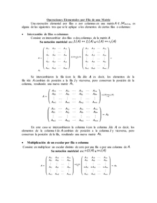 Operaciones Elementales por Fila de una Matriz 
Una operación elemental por filas o por columnas en una matriz , es 
alguna de las siguientes tres que se le aplique a los elementos de ciertas filas o columnas: 
 Intercambio de filas o columnas 
Consiste en intercambiar dos filas o dos columnas de la matriz . 
Su notación matricial es: o 
Se intercambiaron la fila con la fila de ; es decir, los elementos de la 
fila de cambian de posición a la fila y viceversa, pero conservan la posición de la 
columna, resultando una nueva matriz . 
En este caso se intercambiaron la columna con la columna de ; es decir, los 
elementos de la columna de cambian de posición a la columna y viceversa, pero 
conservan la posición de la fila, resultando una nueva matriz . 
 Multiplicación de un escalar por fila o columna 
Consiste en multiplicar un escalar distinto de cero por una fila o por una columna de . 
Su notación matricial es: o 
 