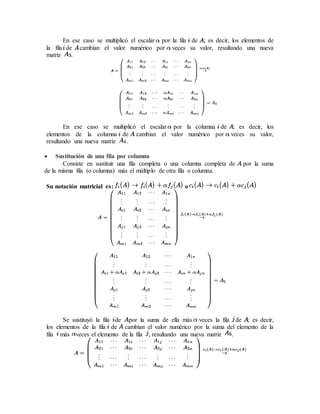 En ese caso se multiplicó el escalar por la fila de ; es decir, los elementos de 
la fila de cambian el valor numérico por veces su valor, resultando una nueva 
matriz . 
En ese caso se multiplicó el escalar por la columna de ; es decir, los 
elementos de la columna de cambian el valor numérico por veces su valor, 
resultando una nueva matriz . 
 Sustitución de una fila por columna 
Consiste en sustituir una fila completa o una columna completa de por la suma 
de la misma fila (o columna) más el múltiplo de otra fila o columna. 
Su notación matricial es: o 
Se sustituyó la fila de por la suma de ella más veces la fila de ; es decir, 
los elementos de la fila de cambian el valor numérico por la suma del elemento de la 
fila más veces el elemento de la fila , resultando una nueva matriz . 
 