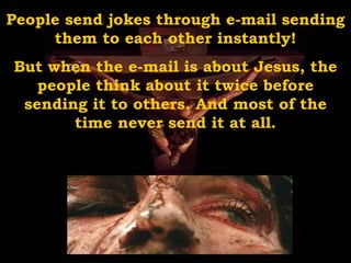 People send jokes through e-mail sending them to each other instantly! But when the e-mail is about Jesus, the people think about it twice before sending it to others. And most of the time never send it at all. 