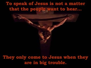 To speak of Jesus is not a matter that the people want to hear... They only come to Jesus when they are in big trouble. 