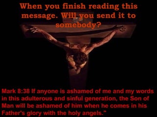 When you finish reading this message. Will you send it to somebody? Mark 8:38 If anyone is ashamed of me and my words in this adulterous and sinful generation, the Son of Man will be ashamed of him when he comes in his Father's glory with the holy angels." 