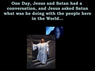 One Day, Jesus and Satan had a  conversation, and Jesus asked Satan what was he doing with the people here in the World... 