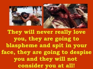 They will never really love you, they are going to blaspheme and spit in your face, they are going to despise you and they will not  consider you at all ! 