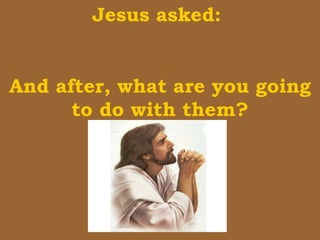 Jesus asked:  And after, what are you going to do with them? 