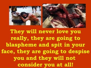 They will never love you really, they are going to blaspheme and spit in your face, they are going to despise you and they will not  consider you at all ! 
