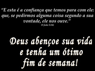 Deus abençoe sua vida e tenha um ótimo  fim de semana! “ E esta é a confiança que temos para com ele: que, se pedirmos alguma coisa segundo a sua vontade, ele nos ouve.”  (I João 5:14) 
