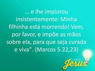 ... e lhe implorou
insistentemente: Minha
filhinha está morrendo! Vem,
por favor, e impõe as mãos
sobre ela, para que seja curada
e viva". (Marcos 5.22,23)
 