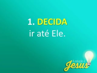 1. DECIDA
ir até Ele.
 