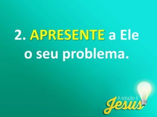 2. APRESENTE a Ele
o seu problema.
 