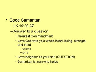 • Good Samaritan
– LK 10:29-37
– Answer to a question
• Greatest Commandment
• Love God with your whole heart, being, strength,
and mind
– Shema
– DT 6
• Love neighbor as your self (QUESTION)
• Samaritan is man who helps