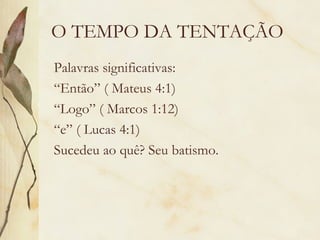 O TEMPO DA TENTAÇÃO Palavras significativas: “ Então” ( Mateus 4:1) “ Logo” ( Marcos 1:12) “ e” ( Lucas 4:1) Sucedeu ao quê? Seu batismo. 