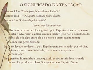 O SIGNIFICADO DA TENTAÇÃO Mateus 4:1 –  “Então Jesus foi levado pelo Espírito”. Marcos 1:12 – “ O Espírito o impeliu para o deserto.  Lucas 4:1 –  “Foi levado pelo Espírito” . Havia um plano divino .  “ O Homem perfeito de Deus, guiado pelo Espírito, desce ao deserto e desafia o adversário a entrar em luta direta” (isso não é o método do diabo; ele põe algo entre ele e a pessoa a quem queira tentar; esconde sua personalidade;   Jesus foi levado ao deserto pelo Espírito para ser tentado, por 40 dias, “não resistiu em sua divindade, mas sim em sua perfeita humanidade”.  Esta perfeita humanidade vence quando está cumprindo a vontade divina : Depender de Deus; Ser guiado pelo Espírito Santo. 