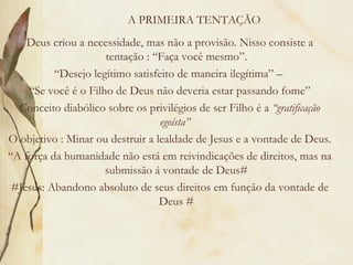 A PRIMEIRA TENTAÇÃO Deus criou a necessidade, mas não a provisão. Nisso consiste a tentação : “Faça você mesmo”. “ Desejo legítimo satisfeito de maneira ilegítima” –  “ Se você é o Filho de Deus não deveria estar passando fome” Conceito diabólico sobre os privilégios de ser Filho é a  “gratificação egoísta”  O objetivo : Minar ou destruir a lealdade de Jesus e a vontade de Deus. “ A força da humanidade não está em reivindicações de direitos, mas na submissão á vontade de Deus# #Jesus: Abandono absoluto de seus direitos em função da vontade de Deus # 
