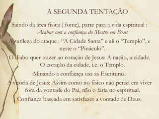 A SEGUNDA TENTAÇÃO Saindo da área física ( fome), parte para a vida espiritual :  Acabar com a confiança do Mestre em Deus A sutileza do ataque : “A Cidade Santa” e ali o “Templo”, e neste o “Pináculo”. O diabo quer trazer ao coração de Jesus: A nação, a cidade. O coração da cidade, i.e. o Templo. Minando a confiança usa as Escrituras. A vitória de Jesus: Assim como no físico não pensa em viver fora da vontade do Pai, não o faria no espiritual. Confiança baseada em satisfazer a vontade de Deus. 