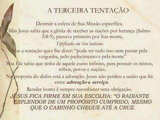A TERCEIRA TENTAÇÃO Destruir a esfera de Sua Missão específica. Mas Jesus sabia que a glória de receber as nações por herança (Salmo 2:8-9), passava primeiro por Sua morte, Tipificada em Seu batismo Mas a tentação quer lhe dizer: “pode ter tudo isso sem passar pela vergonha, pelo padecimento e pela morte” Mas Ele sabia que tinha de aquele custo infinito, para possuir os reinos, tribos, povos e nações. Na proposta do diabo está a adoração. Jesus não perdeu a união que há entre  adoração  e  serviço .  Render honra é sempre reconhecer uma obrigação. JESUS FICA FIRME EM SUA ESCOLHA: “O RADIANTE ESPLENDOR DE UM PROPÓSITO CUMPRIDO, MESMO QUE O CAMINHO CHEGUE ATÉ A CRUZ. 