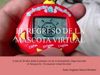 EL REGRESO DE LA
MASCOTA VIRTUAL
Jesús Augusto Sarcos Romero
A más de 20 años desde la primera vez de su lanzamiento, llega renovado
el Tamagotchi. ¡Tu mascota virtual favorita!
 