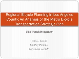 Regional Bicycle Planning in Los Angeles
County: An Analysis of the Metro Bicycle
     Transportation Strategic Plan
           Bike-Transit Integration


               Jesus M. Barajas
              Cal Poly Pomona
              November 6, 2009
 