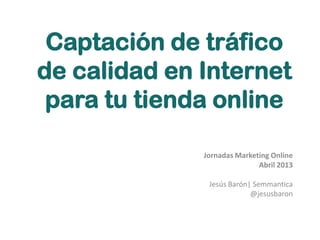 Captación de tráfico
de calidad en Internet
para tu tienda online
Jornadas Marketing Online
Abril 2013
Jesús Barón| Semmantica
@jesusbaron
 