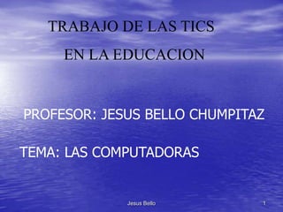 TRABAJO DE LAS TICS
     EN LA EDUCACION


PROFESOR: JESUS BELLO CHUMPITAZ

TEMA: LAS COMPUTADORAS


             Jesus Bello      1
 
