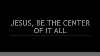 JESUS, BE THE CENTER
OF IT ALL
 