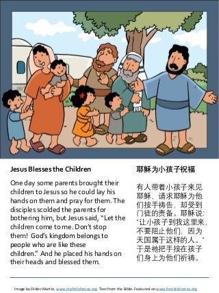 Jesus Blesses the Children
One day some parents brought their
children to Jesus so he could lay his
hands on them and pray for them.The
disciples scolded the parents for
bothering him, but Jesus said, “Let the
children come to me. Don’t stop
them! God’s kingdom belongs to
people who are like these
children.” And he placed his hands on
their heads and blessed them.
Image by Didier Martin, www.mylittlehouse.org. Text from the Bible. Featured on www.freekidstories.org
耶稣为小孩子祝福
有人带着小孩子来见
耶稣，请求耶稣为他
们按手祷告，却受到
门徒的责备。耶稣说：
“让小孩子到我这里来，
不要阻止他们，因为
天国属于这样的人。”
于是祂把手按在孩子
们身上为他们祈祷。
 