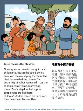 Jesus Blesses the Children
One day some parents brought their
children to Jesus so he could lay his
hands on them and pray for them.The
disciples scolded the parents for
bothering him, but Jesus said, “Let the
children come to me. Don’t stop
them! God’s kingdom belongs to
people who are like these
children.” And he placed his hands on
their heads and blessed them.
Image by Didier Martin, www.mylittlehouse.org. Text from the Bible. Featured on www.freekidstories.org
耶穌為小孩子祝福
有人帶著小孩子來見
耶穌，請求耶穌為他
們按手禱告，卻受到
門徒的責備。耶穌說：
「讓小孩子到我這裡
來，不要阻止他們，
因為天國屬於這樣的
人。」於是祂為他們
按手禱告。
 