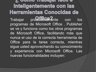 Trabajar productivamente con los
programas de Microsoft Office . Publisher
se ve y funciona como los otros programas
de Microsoft Office, facilitando más que
nunca el uso de la correcta herramienta de
Office para la tarea correcta, mientras
sigue usted aprovechando su conocimiento
y experiencia con Microsoft Office. Las
nuevas funcionalidades incluyen:
 