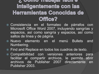  Consistencia en el formateo de párrafos con
Microsoft Office Word 2007, incluyendo sangrías y
espacios, así como sangría y espacios, así como
saltos de línea y de página.
 Nuevo elemento en el menú Bullets and
Numbering.
 Find and Replace en todos los cuadros de texto.
 Compatibilidad con versiones anteriores para
facilitar el compartir archivos, le permite abrir
archivos de Publisher 2007 directamente en
Publisher 2003.
 