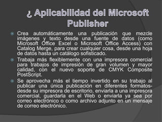  Crea automáticamente una publicación que mezcle
imágenes y texto desde una fuente de datos (como
Microsoft Office Excel o Microsoft Office Access) con
Catalog Merge, para crear cualquier cosa, desde una hoja
de datos hasta un catálogo sofisticado.
 Trabaja más flexiblemente con una impresora comercial
para trabajos de impresión de gran volumen y mayor
calidad, con el nuevo soporte de CMYK Composite
PostScript.
 Se aprovecha más el tiempo invertido en su trabajo al
publicar una única publicación en diferentes formatos-
desde su impresora de escritorio, enviarla a una impresora
comercial, guardarla en el Web o enviarla ya sea por
correo electrónico o como archivo adjunto en un mensaje
de correo electrónico.
 