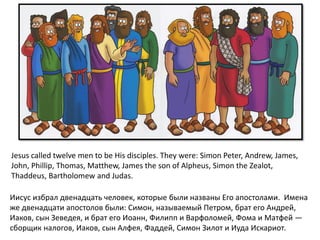Иисус избрал двенадцать человек, которые были названы Его апостолами. Имена
же двенадцати апостолов были: Симон, называемый Петром, брат его Андрей,
Иаков, сын Зеведея, и брат его Иоанн, Филипп и Варфоломей, Фома и Матфей —
сборщик налогов, Иаков, сын Алфея, Фаддей, Симон Зилот и Иуда Искариот.
Jesus called twelve men to be His disciples. They were: Simon Peter, Andrew, James,
John, Phillip, Thomas, Matthew, James the son of Alpheus, Simon the Zealot,
Thaddeus, Bartholomew and Judas.
 